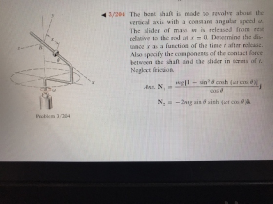 3/204 The bent shaft is made to revolve about the vertical axis with a constant angular speed w The slider of mass m is relcased from rest relative to the rod at .r = 0. Determine the dis- tance x as a function of the time r after release. Also specify the components of the contact force between the shaft and the slider in terms of t. Neglect friction. mell-sin20 cosh (w/ cost)] cos θ Ans. N N.--2mg sin θ sinh (ur cos@k Problem 3/204