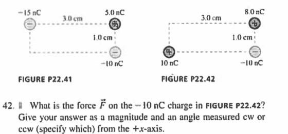 8.0 nC -15 nC 3.0cm- 5.0 nC 3.0 cm 0 cm 0 cm 1 10 nC -10 nC -I() nC FIGURE P22.41 FIGURE P22.42 22.42? hat is the force Fon the -10 nC charge in FIGURE P Give your answer as a magnitude and an angle measured cw or 42. II W ccw (specify which) from the +x-axis.