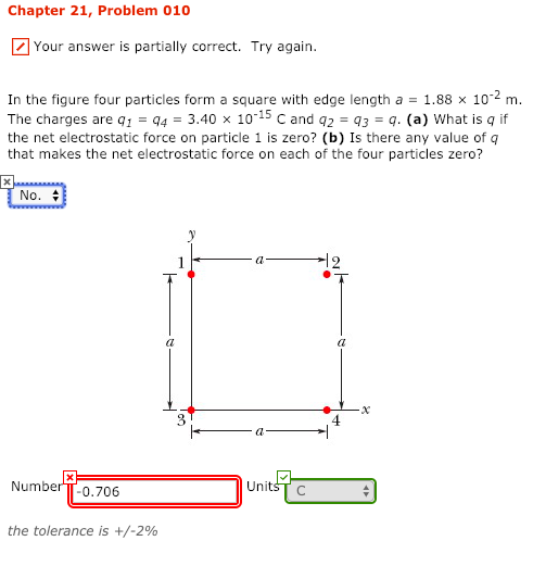 Chapter 21, Problem 010 Your answer is partially correct. Try again. In the figure four particles form a square with edge length a = 1.88 × 10-2 m. The charges are 143.40 x 10-15 c and 3 q. (a) What is q if the net electrostatic force on particle 1 is zero? (b) Is there any value of q that makes the net electrostatic force on each of the four particles zero? No. 수 0 4 NumberTT-0.706 UnitsT the tolerance is +/-2%
