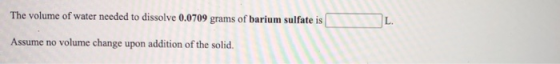 The volume of water needed to dissolve 0.0709 grams of barium sulfate is L. Assume no volume change upon addition of the soli