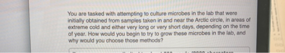 You are tasked with attempting to culture microbes in the lab that were initially obtained from samples taken in and near the