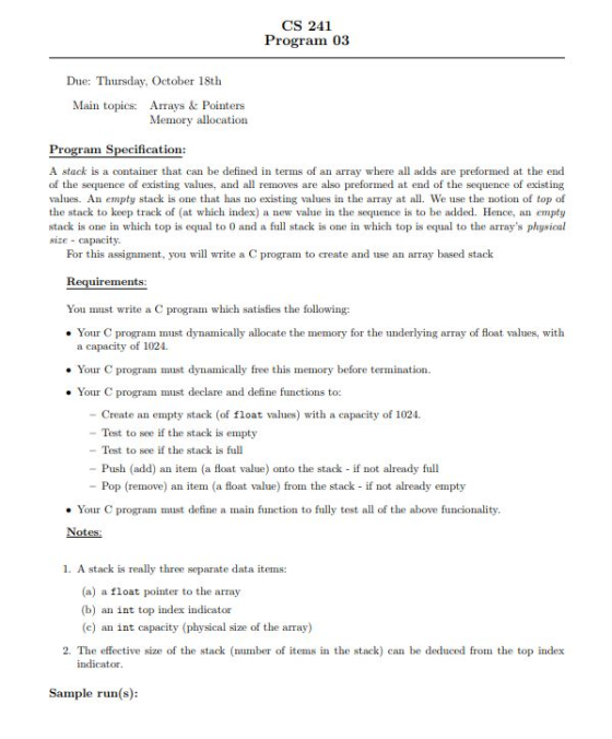 CS 241 Program 03 Due: Thursday, October 18th Main topics: Arrays& Pointers Memory allocation ram Specification: A stack is a container that can be defined in terms of an array where all adds are preformed at the end of the sequence of existing values, and all removes are also preformed at end of the sequence of existing values. An empty stack is one that has no existing values in the array at all. We use the notion of top of the stack to keep track of (at which index) a new value in the sequence is to be added. Hence, an empty stack is one in which top is equal to 0 and a full stack is one in which top is equal to the arrays physical size capacity. For this assignment, you will write a C program to create and use an array based stack Requirements: You must write a C program which satisfies the following: . Your C program must dynamically allocate the memory for the underlying array of float values, with a capacity of 1024. Your C program must dynamically free this memory before termination. Your C program must declare and define functions to: - Create an empty stack (of float values) with a capacity of 1024. - Test to see if the stack is empty - Test to see if the stack is full - Push (add) an item (a float value) onto the stack - if not already full -Pop (remove) an item (a float value) from the stack if not already empty . Your C program must define a main function to fully test all of the above funcionality. Notes: 1. A stack is really three separate data items: (a) a float pointer to the array (b) an int top index indicator (c) an int capacity (physical size of the array) 2. The effective size of the stack (number of items in the stack) cabe deduced from the top index indicator Sample run(s):