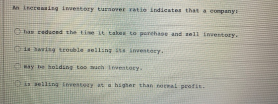 An increasing inventory turnover ratio indicates that a company: has reduced the time it takes to purchase and sell inventory