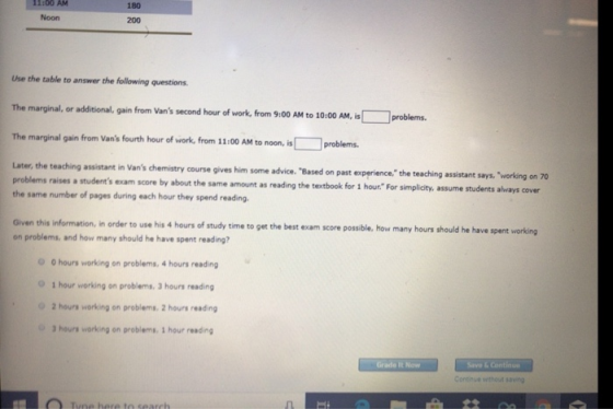 11:00 AM Noon 180 200 Use the table to answer the following questions. The marginal, or additional. gain from Vans second hour of work, from 9:00 AM to 10:00 AM, problems. The marginal gain from Vans fourth hour of work, from 11:00 AM to noon, i problems. Later, the teaching assistant in Vans chemistry problems raises a students exam score by amount as reading the same number of pages during each hour they spend reading course gives him some advice. Based on past experience. the teaching assistant says, working on 70 about the same amount as reading the textbook for 1 hour For simplicity, assume students always cover Given this information, in order to use his 4 hours of study time to get the best exam score possible, how many hours should he have spent on problems, and how many should he have spent reading? 0 hours working on problems, 4 hours reading 0 1 hour working on problems. 3 hours reading 2 hours working on problems, 2 hours reading 3 hours working on problems. 3 hour reading Grade It Now Contave