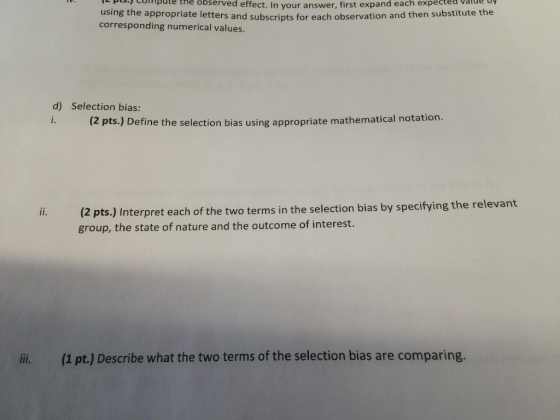 pcthe observed effect. In your answer, first expand each expected vaide Dy using the appropriate letters and subscripts for each observation and then substitute the corresponding numerical values d) Selection bias: i. (2 pts.) Define the selection bias using appropriate mathematical notation. (2 pts.) Interpret each of the two terms in the selection bias by specifying the relevant group, the state of nature and the outcome of interest. ii. (1 pt.) Describe what the two terms of the selection bias are comparing.
