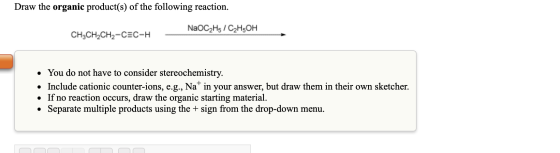 Draw the organic product(s) of the following reaction. NaOC2H5 /C2H5OH CH3CH2CH2-CEC-H - • You do not have to consider stereo