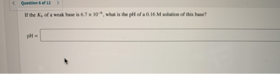 Question 6 of 12 If the K of a weak base is 6.7 x 10-, what is the pH of a 0.16 M solution of this base? pH