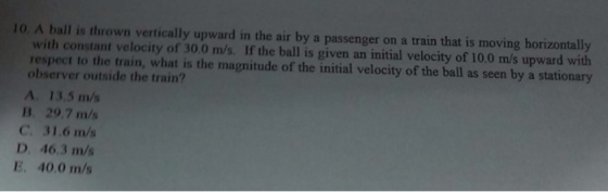 10 A ball is thrown vertically upward in the air by a passenger on a train that is moving horizontally with constant velocity of 30.0 m/s. If the ball is given an initial velocity of 10.0 m/s upward with respect to the train, what is the magnitude of the initial velocity of the ball as seen by a stationary observer outside the train? A. 13.5 m/s B. 29.7 m/s C. 31.6 m/s D. 46.3 m/s E. 40.0 m/s