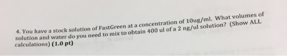 4.You have a stock solution ofFastGreen at a concentration of 10ug/ml. what volumes of solution and water do you need to mix to obtain 400 ul of a 2 ng/ul solution? Show ALL calculations) (1.0 pt)