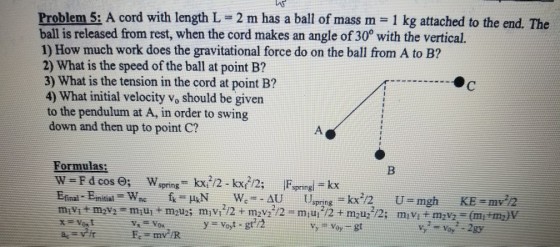 Problem 5: A cord with length L 2 m has a ball of mass m 1 kg attached to the end. The ball is released from rest, when the cord makes an angle of 30° with the vertical. 1) How much work does the gravitational force do on the ball from A to B? 2) What is the speed of the ball at point B? 3) What is the tension in the cord at point B? 4) What initial velocity vo should be given to the pendulum at A, in order to swing down and then up to point C? Formulas: Voy 2gy my /R