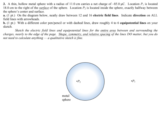 3. A thin, hollow metal sphere with a radius of 11.0 cm carries a net charge of -85.0 uC. Location P is located 18.0 cm to the right of the surface of the sphere. Location P2 is located inside the sphere, exactly halfway betweern the spheres center and surface. a. (1 pt.) On the diagram below, neatly draw between 12 and 16 electric field lines. Indicate direction on ALIL field lines with arrowheads. b. (1 pt.) With a different color pen/pencil or with dashed lines, draw roughly 4 to 6 equipotential lines on your sketch. Sketch the electric field lines and equipotential lines for the entire area between and surrounding the charges, nearly to the edge of the page. Shape, symmetry, and relative spacing of the lines DO matter, but you do not need to calculate anything -a qualitative sketch is fine. metal sphere