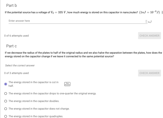 Part b If the potential source has a voltage of Vo 335 V, how much energy is stored on this capacitor in nanoJoules? (1nJ 10-9J) I Enter answer here n.J 0 of 6 attempts used CHECK ANSWER Part C If we decrease the radius of the plates to half of the original radius and we also halve the separation between the plates, how does the energy stored on the capacitor change if we leave it connected to the same potential source? Select the correct answer 0 of 3 attempts usec CHECK ANSWER The energy stored in the capacitor is cut in half. Your Answer O The energy stored in the capacitor drops to one-quarter the original energy. O The energy stored in the capacitor doubles O The energy stored in the capacitor does not change. O The energy stored in the capacitor quadruples.