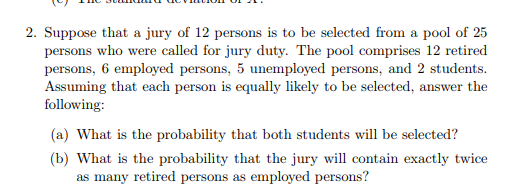 2. Suppose that a jury of 12 persons is to be selected from a pool of 25 persons who were called for jury duty. The pool comprises 12 retired persons, 6 employed persons, 5 unemployed persons, and 2 students Assuming that each person is equally likely to be selected, answer the following: (a) What is the probability that both students will be selected? (b) What is the probability that the jury will contain exactly twice ersons as emplove