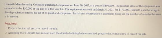 Howarth Manufacturing Company purchased equipment on June 30, 2017, at a cost of $800,000. The residual value of the equipmen