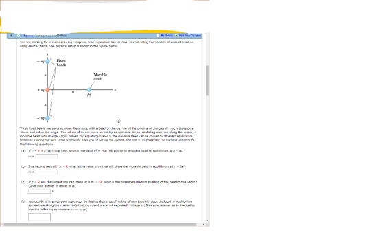 My Notes Ask Your You are working for a manufacturing coriparny. Your supervisor has an idea fur controlling the position ofa stll bead by using alectric flelds. The physical setup is shown In tha figure helaw. Fixed beads Movable bead Three fixed beads are secured along the y axis, with a bead of charge .nq at the origin and charges of mq a distance a above and below the origin. The values of m and n can be set by an operator On an inaulating wire laid along the x-axis, a movable bead with charge -po is placed, By acjusting m and n, the movable bead can be moved to ditterent equilibrium positions x along the wire. Your supervisor azks you to set up the system and test it. In particular, he aks for answers to the following questions (a) f n-9 In a particular test, what is the value of m that will place the movable bead In equl iorium at x-a? (b) In a second test with n-9, what is the value orm that will place the movable bead in equilibrium at x-2a? (G) f n-9 and the largast you can make ms m -9, what is the dseat equbrium position of the bead to the orgin? (Give your swern eris of d.] (d) You decide to impress your suerr by finding the range of values of mn that will place the bead in equilibriunm somewhere along the x ads. Note that m, n, and p are not necessarly intagers. [Glve your answer as an inequality Use the following as necessary:m, P.)