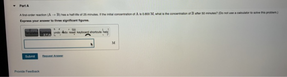 Part A Afirst-order reaction (A + B) has a hallife of 25 minutes. If the initial concentration of Als 0.800 M. what is the co