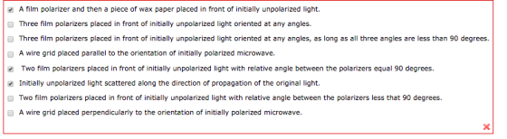 A film polarizer and then a piece of wax paper placed in front of initially un polarized light. Three film polarizers placed in front of initially unpolarized light oriented at any angles. hree film polarizers placed in front of initially unpolarized light oriented at any angles, as long as all three angles are less than 90 degrees. A wire grid placed parallel to the orientation of initially polarized microwave. wo film polarizers placed in front of initially unpolarized light with relative angle between the polarizers equal 90 degrees. Initially unpolarized light scattered along the direction of propagation of the original light. Two film polarizers placed in front of initially unpolarized light with relative angle between the polarizers less that 90 degrees. A wire grid placed perpendicularly to the orientation of initially polarized microwave.
