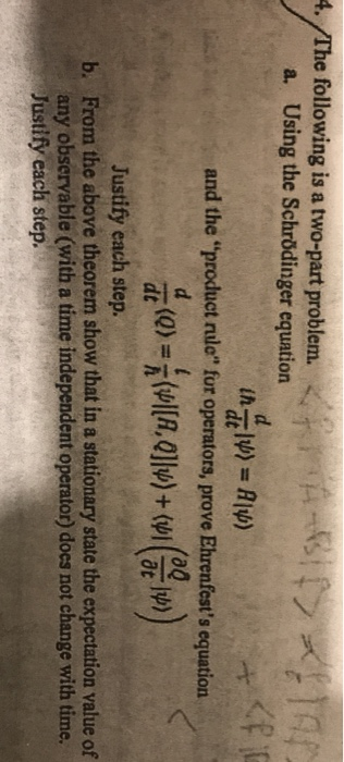 4. The following is a two-part problem. a. Using the Schrödinger equation and the product nule fur opernutors, prove Ehrenfests equation dt 0t Justify each step. From the above theorem show that in a stationary state the expectation value of any observable (with a time independent operator) does not change with time. b.
