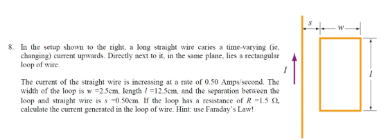 8. In the setup shown to the right, a long straight wire caries a time-varying (ie, changing) current upwards. Directly next to it, in the same plane, lies a rectangular loop of wire. The current of the straight wire is increasing at a rate of 0.50 Amps/second. The width of the loop is w =25cm, length 1 = 12.5cm, and the separation between the loop and straight wire is s-0.50cm. If the loop has a resistance of R =1.5 Ω, calculate the current generated in the loop of wire. Hint: use Faradays Law!
