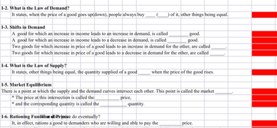 I-2. What is the Law of Demand? It states, when the price of a ood goes up(down), people always buyof t, other things being equal I-3. Shifts in Demand A good for which an increase in income leads to an increase in demand, is called A good for which an increase in income leads to a decrease in demand, is called Two goods for which increase in price of a good leads to an increase in demand for the other, are called Two goods for which increase in price of a good leads to a decrease in demand for the other, are called good. good. 1-4. What is the Law of Supply It states, other things being equal, the quantity supplied of a good when the price of the good rises. -5. Market Equilibrium There is a point at which the supply and the demand curves intersect each other. This point is called the market The price at this intersection is called the and the corresponding quantity is called the price quantity 1-6. Rationing Fundliba oPrjouise do eventually? It, in effect, rations a good to demanders who are willing and able to pay the price.