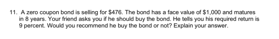 11. A zero coupon bond is selling for $476. The bond has a face value of $1,000 and matures in 8 years. Your friend asks you