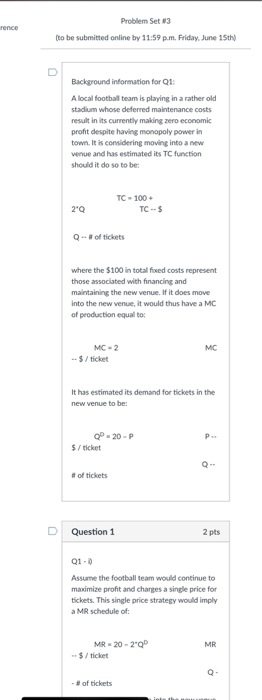 Problem Set 3 to be submitted online by 11:59 p.m. Friday, June 15th Background information for Q1: A local football team is playing in a rather old stadium whose deferred maintenance costs result in its currently making zero economic profit despite having monopoly power in town It is considering moving into a new venue and has estimated its TC function should it do so to be TC-100 2 Q TC--S Q.. ? of tickets where the $100 in total fixed costs represent those associated with financing and maintaining the new venue. If it does move into the new venue, it would thus have a MC of production equal to MC-2 MC $/ticket It has estimated its demand for tickets in the new venue to be: OP 20-P $/ ticket # of tickets D Question 1 2 pts Q1-0 Assume the football team would continue to maximize profit and charges a single price for tickets. This single price strategy would imply a MR schedule of: MR 20-2 Q $/ticket MR #Of tickets