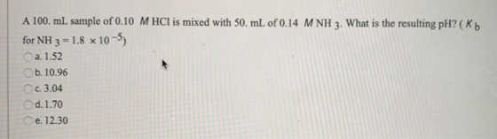 A 100. mL sample of 0.10 M HCl is mixed with 50. mL of 0.14 MNH 3. What is the resulting pH? (Kb for NH 3 1.8 x 10-5) Oa. 1.5