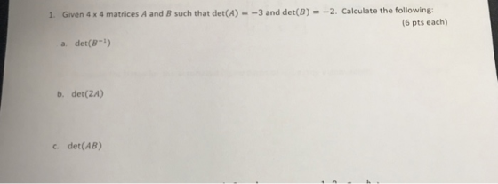 Given 4 x 4 matrices A and B such that det(A) =-3 and det(B) =-2. Calculate the following: 1. (6 pts each) a. det(B-) b. det(