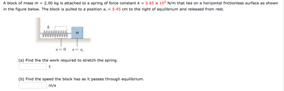 A block of mass m = 2.00 kg is attached to a spring of force constant k = 5.65 x 102 N/m that lies on a horizontal frictionless surface as shown in the figure below. The block is pulled to a position Xi = 5.45 cm to the right of equilibrium and released from rest. x=0 x=x; (a) Find the the work required to stretch the spring (b) Find the speed the block has as it passes through equilibrium m/s