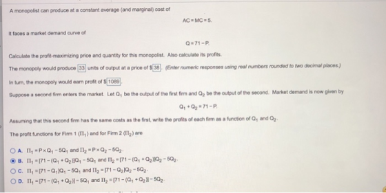 A monopolist can produce at a constant average (and marginal) cost of It faces a market demand curve of Q.71-P Calculate the profit-maximizing price and quantity for this monopolist. Also calculate its profits The monopoly would produce 33 units of output at a price of $ 38 (Enter numeric responses using real numbers rounded to two decimal places,) In turn, the monopoly would eam profit of $ 1089 Suppose a second firm enters the market. Let Q, be the output of the first firm and Q be the output of the second. Market demand is now given by Q1+Q2-71-P. Assuming that this second firm has the same costs as the first, write the profits of each firm as a function of Q1 and Q2 The profit functions for Firm 1 (11,) and for Firm 2 (I12) are OA. I1, PxQ1-50 and I12 PxQ2-502 OD. 11, 171-(a,+2)-50, and I12 171-(2)-502