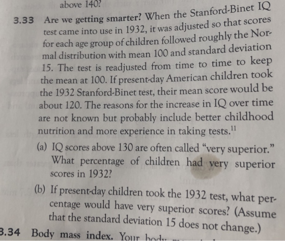 above 140 3.33 A re we getting smarter? When the Stanford-Binet IQ for each age group of children followed roughly the Nor mal distribution with mean 100 and standard deviatio 15. The test is readjusted from time to time to keep the mean at 100. If present-day American children took he 1932 Stanford-Binet test, their mean score would be about 120. The reasons for the increase in IQ over time are not known but probably include better childhood tes t came into use in 1932, it was adjusted so that scores nutrition and more experience in taking tests.11 (a) IQ scores above 130 are often called very superior. What percentage of children had very superior scores in 1932? (b) If present day children took the 1932 test, what per- centage would have very superior scores? (Assume that the standard deviation 15 does not change.) 3.34 Body mass index. Your hod
