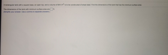 A rectangular tank with a square base, an open top, and a volume of 6912 n° is to be constructed of sheet steel. Find the dim