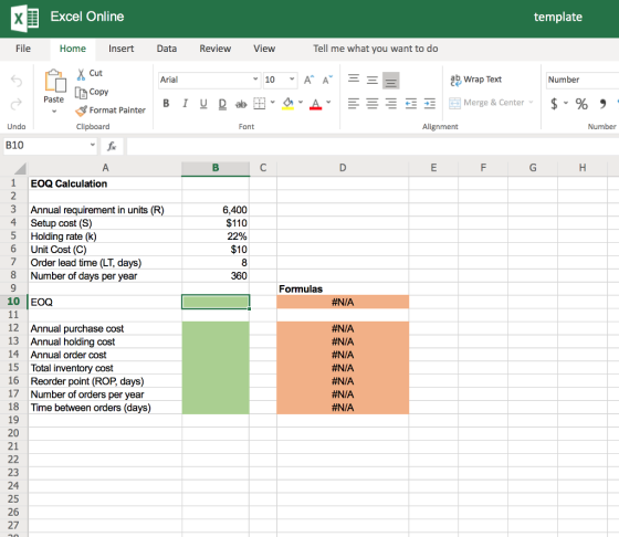 template Excel Online Data View Tell me what you want to do File Home Insert Review ab Wrap Text Number Cut Copy Format Painter Arial Paste Number Font Alignment Undo Clipboard B10 1 EOQ Calculation 3 Annual requirement in units (R) 4 Setup cost (S) 5 Holding rate (k) 6 Unit Cost (C) 7 Order lead time (LT, days) 8 Number of days per year 6,400 $110 22% $10 Formulas #N/A 10 EOQ #N/A #N/A 12 Annual purchase cost 13 Annual holding cost 14 Annual order cost 15 Total inventory cost 16 Reorder point (ROP, days) 17 Number of orders per year 18 Time between orders (days) 19 20 21 #N/A #N/A #N/A #N/A 23 24 25 26 27