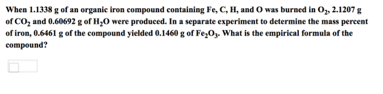 When 1.1338 g of an organic iron compound containing Fe, C, H, and O was burned in 02, 2.1207 g of CO2 and 0.60692 g of H2O were produced. In a separate experiment to determine the mass percent of iron, 0.6461 g of the compound yielded 0.1460 g of Fe,O3. What is the empirical formula of the compound?