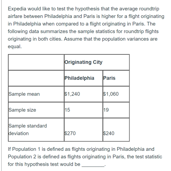 Expedia would like to test the hypothesis that the average roundtrip airfare between Philadelphia and Paris in Philadelphia when compared to a flight originating in Paris. The following data summarizes the sample statistics for roundtrip flights originating in both cities. Assume that the population variances are equal. is higher for a flight originating Originating City Philadelphia Paris $1,240 $1,060 Sample mean Sample size Sample standard 15 19 deviation $270 $240 If Population 1 is defined as flights originating in Philadelphia and Population 2 is defined as flights originating in Paris, the test statistic for this hypothesis test would be