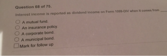 Question 68 of 75. Interest income is reported as dividend income on Form 1099-DIV when it comes from O A mutual fund. O An insurance policy OA corporate bond. 0 A m unicipal bond. □Mark for follow up