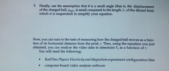 Finally, use the assumption that θ is a small angle (that is, the displacement of the charged ball, xbaln, is small compared to the length, L, of the thread from which it is suspended) to simplify your equation. 7. Now, you can turn to the task of measuring how the charged ball moves as a func- tion of its horizontal distance from the prod, r. Then, using the equation you just obtained, you can analyze the video data to determine Fe as a function of r. You will need the following: . Re Time Phi lectricity md Magecism experiment configurationfiles computer-based video analysis software