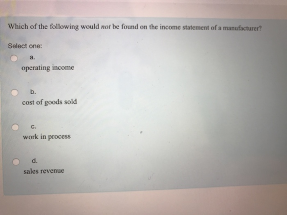 Which of the following would not be found on the income statement of a manufacturer? Select one: a. operating income b. cost of goods sold work in process d. sales revenue