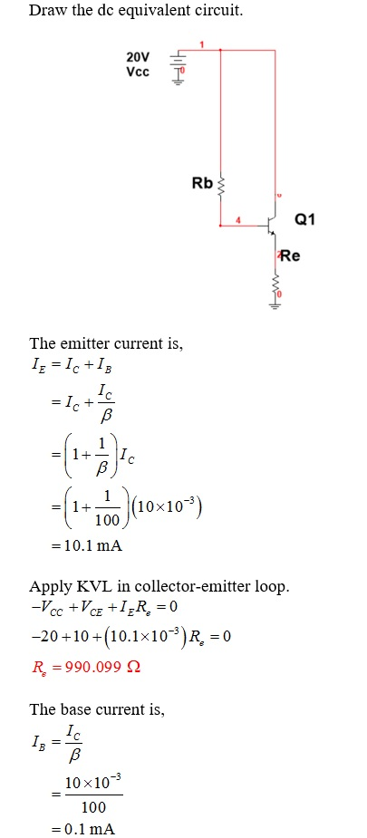 Draw the dc equivalent circuit 20V Rb Q1 Re The emitter current is, 1+ - (10x10 100 -10.1 mA Apply KVL in collector-emitter loop -20+10 (10.1x10-3)R, R 990.099 2 The base current is, 0 10x10-3 100 0.1 mA