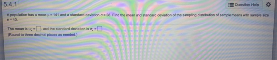 5.4.1 Question Help A population has a mean = 141 and a standard deviation o = 28. Find the mean and standard deviation of th
