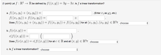 (1 point) Let f : R2Rbe defined by f((x, )) 3y 3r. s f a linear transformation? (Enter r1 as x1, etc.) Does f((x1,y1 2, y2)) for all f(x,y)) Doesf(c(z.y))-df((z.y)))for all c ? Rand all(z.yje R2? choose C. Is f a linear transformation? choose