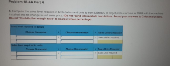 Problem 18-4A Part 4 4. Compute the sales level required in both dollars and units to earn $130.000 of target pretax income i