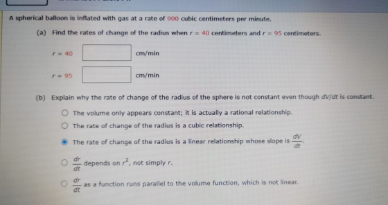 A spherical balloon is inflated with gas at a rate of 900 cubic centimeters per minute. (a) Find the rates of change of the r
