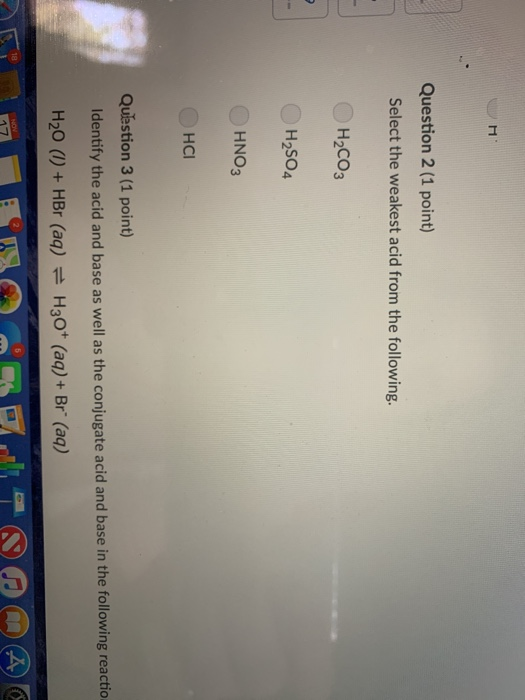 Question 2 (1 point) Select the weakest acid from the following. H2CO3 H2SO4 HNO3 HCI Qulestion 3 (1 point) Identify the acid and base as well as the conjugate acid and base in the following reactio H20 (I) + HBr (aq) H3O+ (aq) + Br (aq) 18