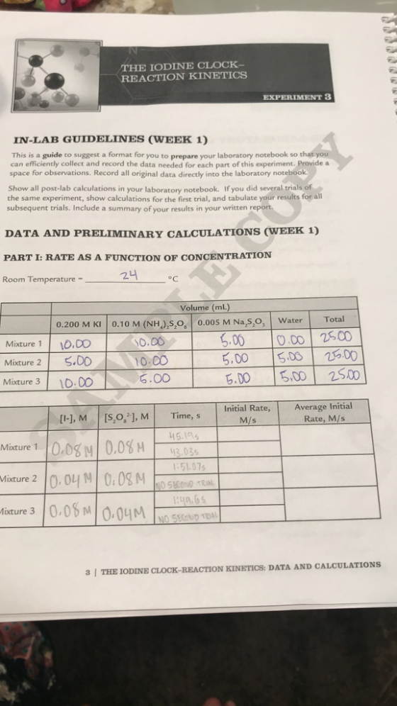 THE IODINE CLOCK- REACTION KINETICS IN-LAB GUIDELINES (WEEK 1) This is a guide to suggest a format for you to prepare your laboratory notebook so that you can efficiently collect and record the data needed for each part of this experiment. Provide a space for observations. Record all original data directly into the laboratory notebook. Show all post-lab calculations in your laboratory notebook. If you did several trials of the same experiment, show calculations for the first trial, and tabulate your results for all subsequent trials. Include a summary of your results in your written report DATA AND PRELIMINARY CALCULATIONS (WEEK 1) PART I: RATE AS A FUNCTION OF CONCENTRATION Room Temperature - 24 1 °C Mixture 1 Volume (mL) 0.200 M KI 0.10 M (NH),s,o, 0.005 M Na,s,o, Water 10.00 10.00 5.00 10.00 5.00 10.00 5.00 5.00 10.00 5.00 5.00 5.00 Total 2500 25.00 25.00 Mixture 2 Mixture 3 [I-), M (5,0,?], M Time, s Initial Rate, M/s Average Initial Rate, M/s Mixture 1 0.08 0.08 M 45.105 43.035 1:51.075 Mixture 2 10.04 M 0.08M IND SECOND TRUL ixture 30.08M10.04M No Skend ten | 3 | THE IODINE CLOCK-REACTION KINETICS: DATA AND CALCULATIONS