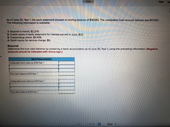Saved Help Sa As of June 30, Year 1, the bank statement showed an ending balance of $18,592. The unadjusted Cash account balance was $17,443. The following information is available: 1. Deposit in transit, $2,270 2. Credit memo in bank statement for interest earned in June, $22. 3. Outstanding check, $3,406. 4. Debit memo for service charge, $9. Required Determine the true cash balance by preparing a bank reconciliation as of June 30, Year 1, using the preceding information. (Negative amounts should be indicated with minus sign.) Unadjusted bank balance 6/30/Wear 1 True cash balance 6/30Year 1 Unadjusted book balance 6130/Year 1 True cash balance 6/30/Year 1 of 3 Next>