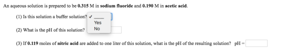 An aqueous solution is prepared to be 0.315 M in sodium fluoride and 0.190 M in acetic acid. (1)Is this solution a buffer solution? Yes (2) What is the pH of this solution? No (3) If 0.119 moles of nitric acid are added to one liter of this solution, what is the pH of the resulting solution? pH