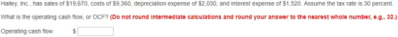 Hailey, Inc., has sales of $19,670, costs of $9,360, depreciation expense of $2,030, and interest expense of $1,520. Assume the tax rate is 30 percent. What is the operating cash flow, or OCF? (Do not round intermediate calculations and round your answer to the nearest whole number, e.g., 32.) Operating cash flow $