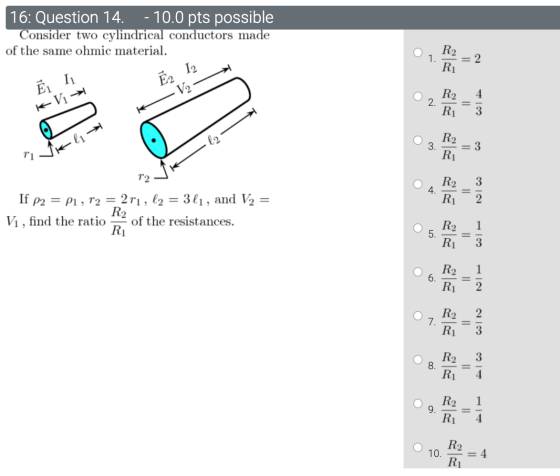16: Question 14. - 10.0 pts possible Consider two cylindrical conductors made of the same ohmic material. 1. R2 R] = 2 Ē2 12