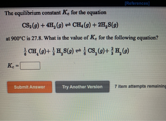 [References The equilibrium constant K, for the equation CS2 (9) + 4H, (9) CH4(9) + 2H,S(9) at 900°C is 27.8. What is the val